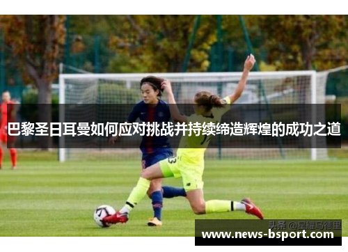 巴黎圣日耳曼如何应对挑战并持续缔造辉煌的成功之道