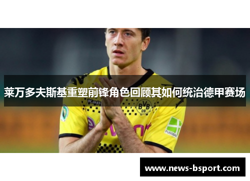 莱万多夫斯基重塑前锋角色回顾其如何统治德甲赛场