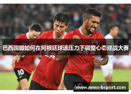 巴西国脚如何在阿根廷球迷压力下调整心态迎战大赛