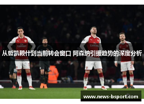 从哲凯赖什到当前转会窗口 阿森纳引援趋势的深度分析