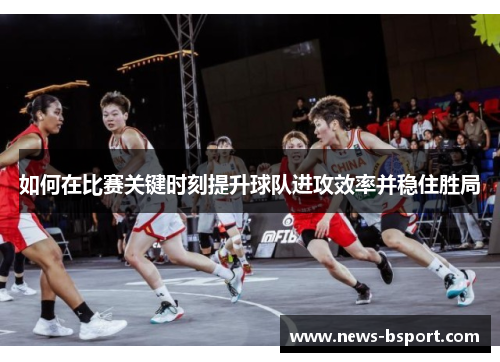 如何在比赛关键时刻提升球队进攻效率并稳住胜局