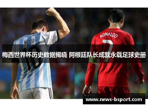 梅西世界杯历史数据揭晓 阿根廷队长成就永载足球史册