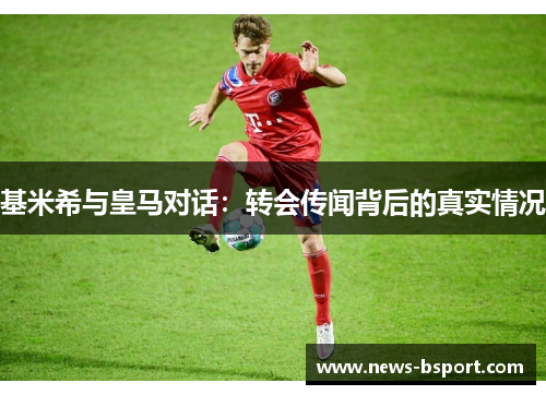 基米希与皇马对话：转会传闻背后的真实情况