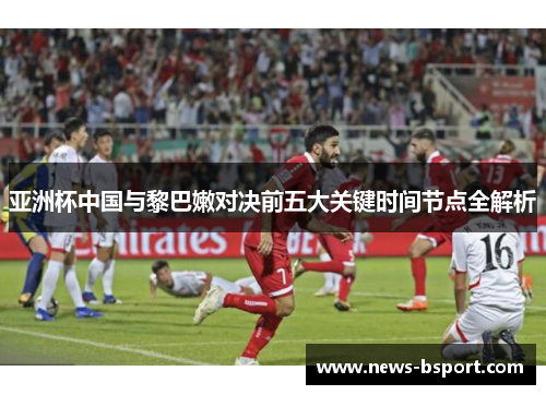 亚洲杯中国与黎巴嫩对决前五大关键时间节点全解析