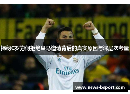 揭秘C罗为何拒绝皇马邀请背后的真实原因与深层次考量
