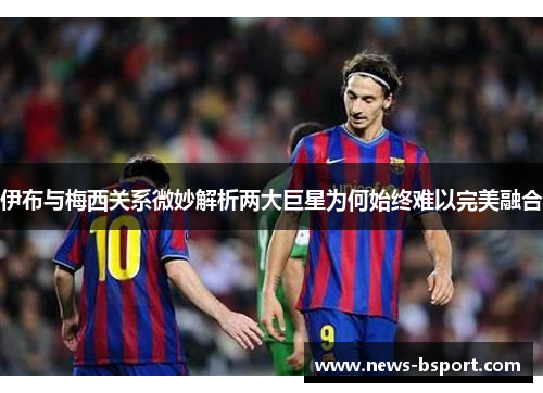 伊布与梅西关系微妙解析两大巨星为何始终难以完美融合