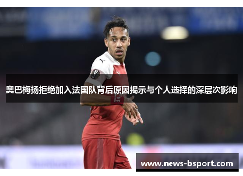 奥巴梅扬拒绝加入法国队背后原因揭示与个人选择的深层次影响