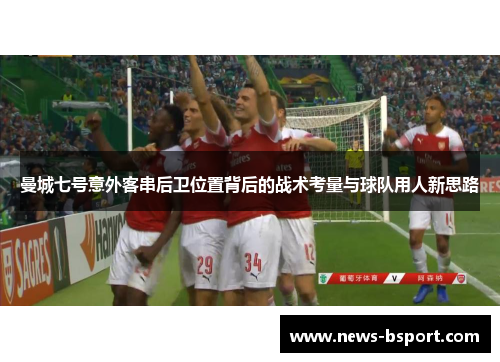 曼城七号意外客串后卫位置背后的战术考量与球队用人新思路
