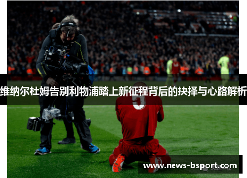 维纳尔杜姆告别利物浦踏上新征程背后的抉择与心路解析